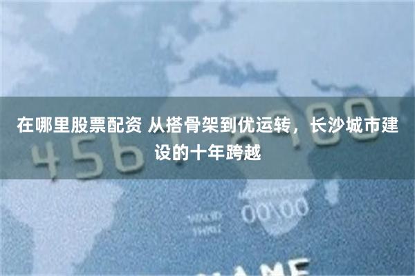 在哪里股票配资 从搭骨架到优运转，长沙城市建设的十年跨越