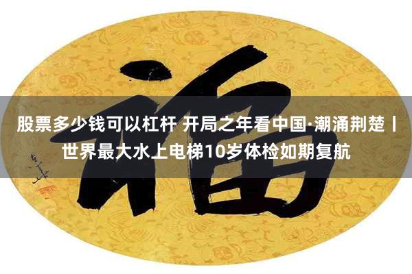 股票多少钱可以杠杆 开局之年看中国·潮涌荆楚丨世界最大水上电梯10岁体检如期复航