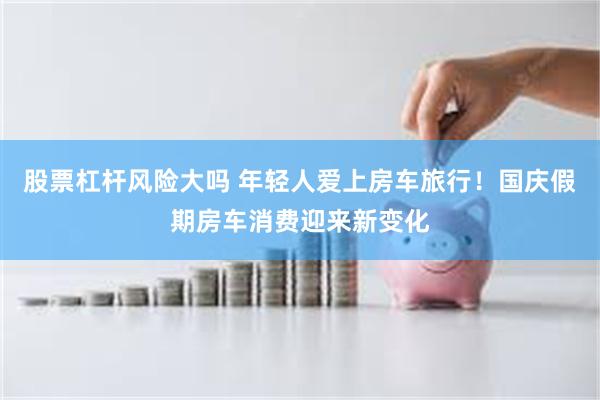 股票杠杆风险大吗 年轻人爱上房车旅行！国庆假期房车消费迎来新变化