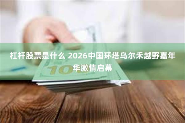 杠杆股票是什么 2026中国环塔乌尔禾越野嘉年华激情启幕