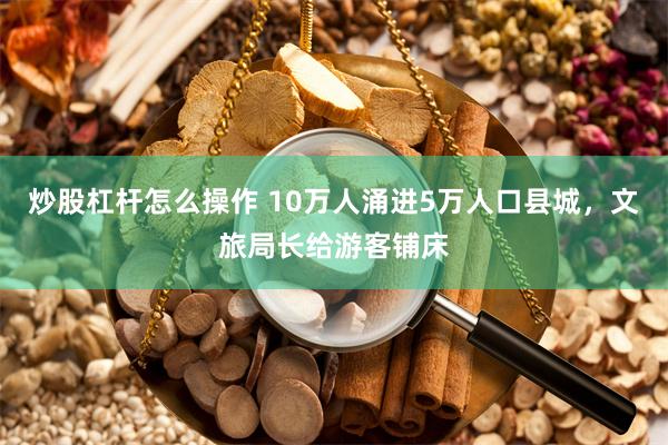 炒股杠杆怎么操作 10万人涌进5万人口县城，文旅局长给游客铺床