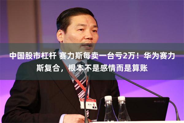 中国股市杠杆 赛力斯每卖一台亏2万！华为赛力斯复合，根本不是感情而是算账