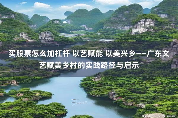 买股票怎么加杠杆 以艺赋能 以美兴乡——广东文艺赋美乡村的实践路径与启示