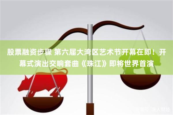 股票融资步骤 第六届大湾区艺术节开幕在即!开幕式演出交响套曲《珠江》即将世界首演