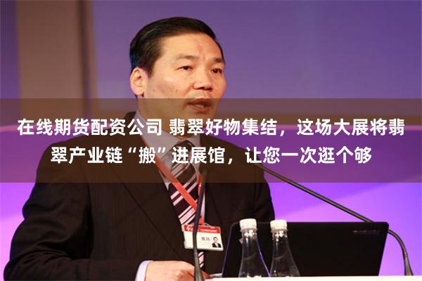 在线期货配资公司 翡翠好物集结，这场大展将翡翠产业链“搬”进展馆，让您一次逛个够