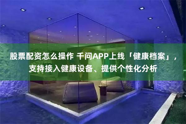 股票配资怎么操作 千问APP上线「健康档案」，支持接入健康设备、提供个性化分析
