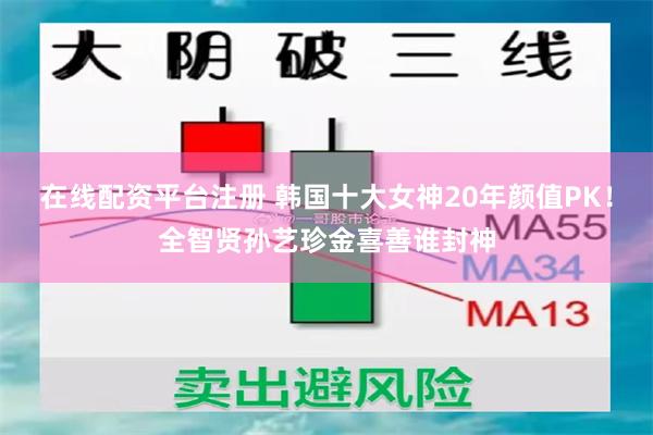 在线配资平台注册 韩国十大女神20年颜值PK！全智贤孙艺珍金喜善谁封神