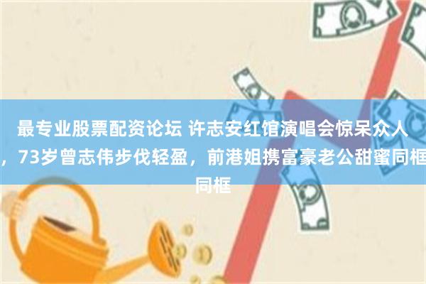 最专业股票配资论坛 许志安红馆演唱会惊呆众人，73岁曾志伟步伐轻盈，前港姐携富豪老公甜蜜同框