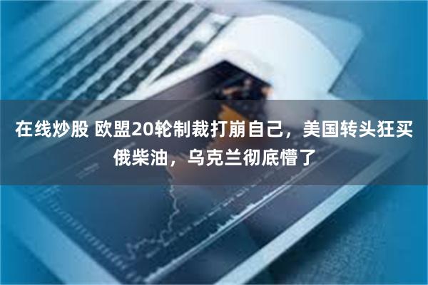在线炒股 欧盟20轮制裁打崩自己，美国转头狂买俄柴油，乌克兰彻底懵了