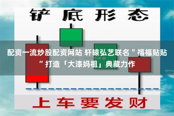 配资一流炒股配资网站 轩辕弘艺联名"福福贴贴”打造「大漆妈祖」典藏力作