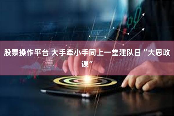 股票操作平台 大手牵小手同上一堂建队日“大思政课”